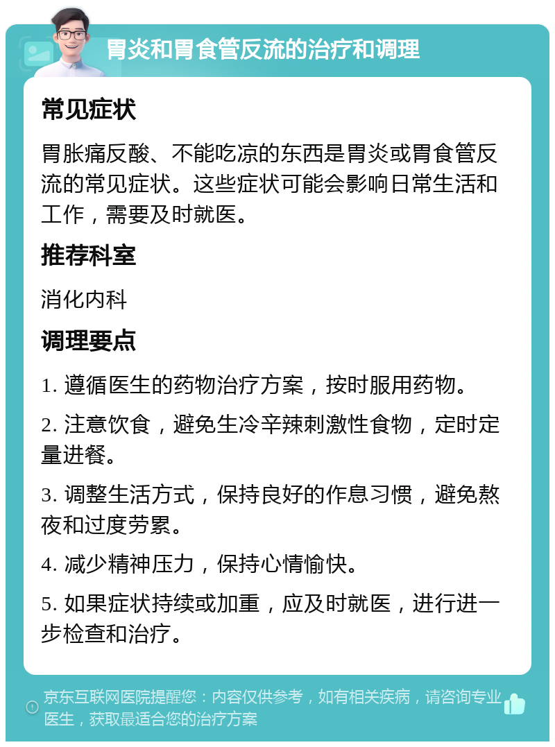 胃炎和胃食管反流的治疗和调理 常见症状 胃胀痛反酸、不能吃凉的东西是胃炎或胃食管反流的常见症状。这些症状可能会影响日常生活和工作，需要及时就医。 推荐科室 消化内科 调理要点 1. 遵循医生的药物治疗方案，按时服用药物。 2. 注意饮食，避免生冷辛辣刺激性食物，定时定量进餐。 3. 调整生活方式，保持良好的作息习惯，避免熬夜和过度劳累。 4. 减少精神压力，保持心情愉快。 5. 如果症状持续或加重，应及时就医，进行进一步检查和治疗。