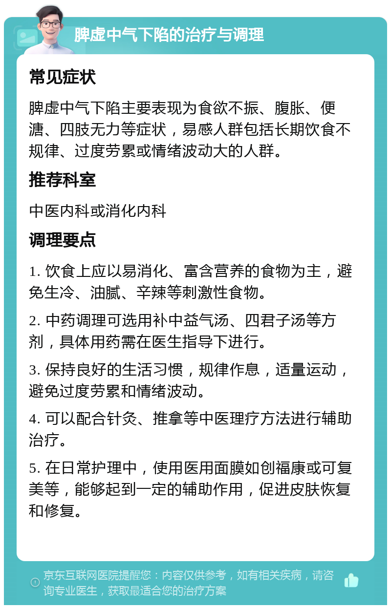 脾虚中气下陷的治疗与调理 常见症状 脾虚中气下陷主要表现为食欲不振、腹胀、便溏、四肢无力等症状，易感人群包括长期饮食不规律、过度劳累或情绪波动大的人群。 推荐科室 中医内科或消化内科 调理要点 1. 饮食上应以易消化、富含营养的食物为主，避免生冷、油腻、辛辣等刺激性食物。 2. 中药调理可选用补中益气汤、四君子汤等方剂，具体用药需在医生指导下进行。 3. 保持良好的生活习惯，规律作息，适量运动，避免过度劳累和情绪波动。 4. 可以配合针灸、推拿等中医理疗方法进行辅助治疗。 5. 在日常护理中，使用医用面膜如创福康或可复美等，能够起到一定的辅助作用，促进皮肤恢复和修复。