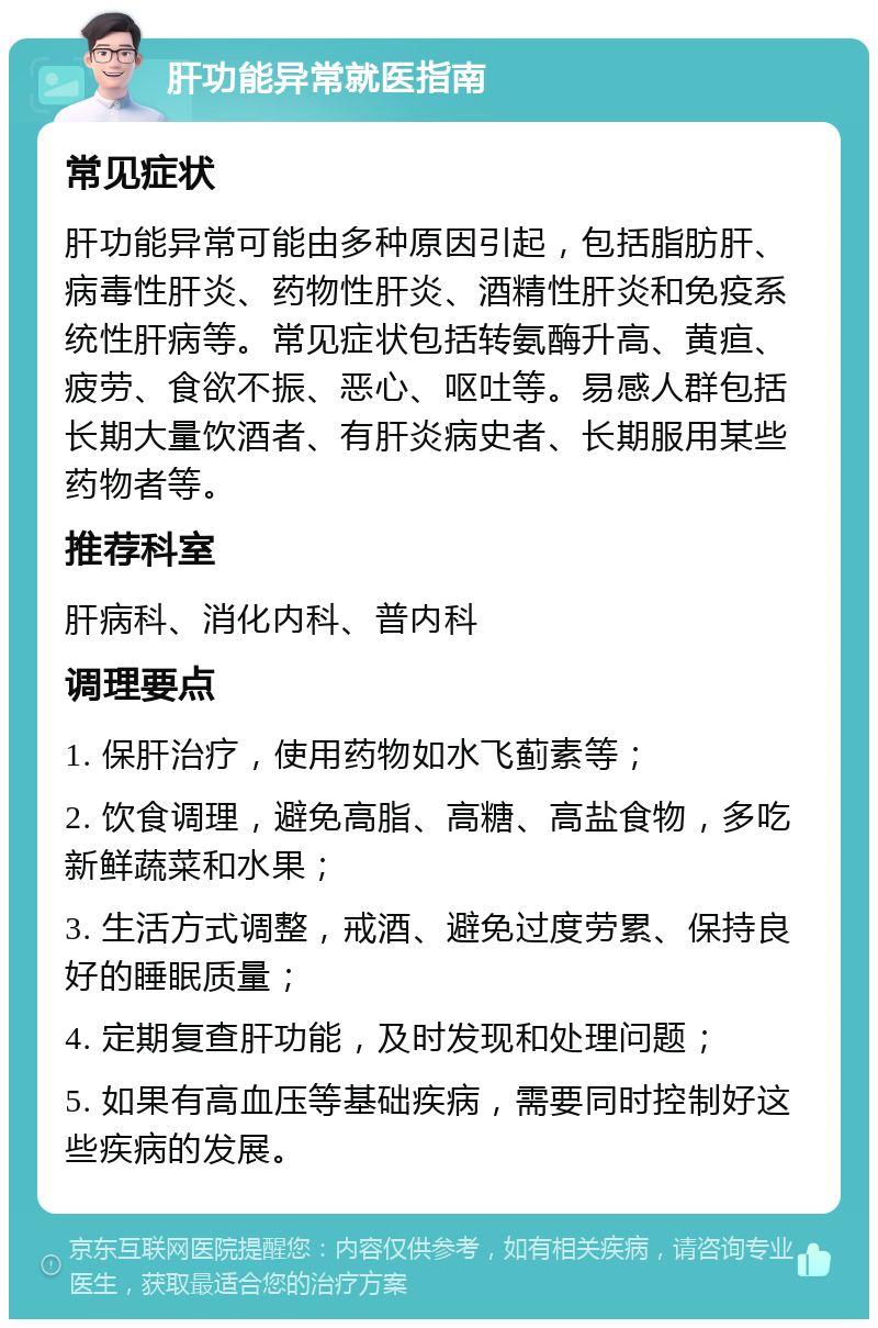 肝功能异常就医指南 常见症状 肝功能异常可能由多种原因引起，包括脂肪肝、病毒性肝炎、药物性肝炎、酒精性肝炎和免疫系统性肝病等。常见症状包括转氨酶升高、黄疸、疲劳、食欲不振、恶心、呕吐等。易感人群包括长期大量饮酒者、有肝炎病史者、长期服用某些药物者等。 推荐科室 肝病科、消化内科、普内科 调理要点 1. 保肝治疗，使用药物如水飞蓟素等； 2. 饮食调理，避免高脂、高糖、高盐食物，多吃新鲜蔬菜和水果； 3. 生活方式调整，戒酒、避免过度劳累、保持良好的睡眠质量； 4. 定期复查肝功能，及时发现和处理问题； 5. 如果有高血压等基础疾病，需要同时控制好这些疾病的发展。