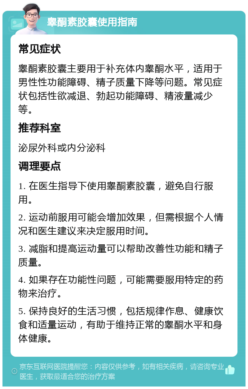 睾酮素胶囊使用指南 常见症状 睾酮素胶囊主要用于补充体内睾酮水平，适用于男性性功能障碍、精子质量下降等问题。常见症状包括性欲减退、勃起功能障碍、精液量减少等。 推荐科室 泌尿外科或内分泌科 调理要点 1. 在医生指导下使用睾酮素胶囊，避免自行服用。 2. 运动前服用可能会增加效果，但需根据个人情况和医生建议来决定服用时间。 3. 减脂和提高运动量可以帮助改善性功能和精子质量。 4. 如果存在功能性问题，可能需要服用特定的药物来治疗。 5. 保持良好的生活习惯，包括规律作息、健康饮食和适量运动，有助于维持正常的睾酮水平和身体健康。