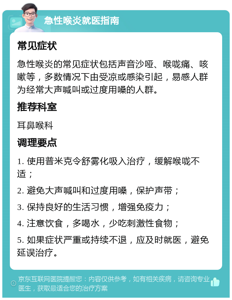 急性喉炎就医指南 常见症状 急性喉炎的常见症状包括声音沙哑、喉咙痛、咳嗽等，多数情况下由受凉或感染引起，易感人群为经常大声喊叫或过度用嗓的人群。 推荐科室 耳鼻喉科 调理要点 1. 使用普米克令舒雾化吸入治疗，缓解喉咙不适； 2. 避免大声喊叫和过度用嗓，保护声带； 3. 保持良好的生活习惯，增强免疫力； 4. 注意饮食，多喝水，少吃刺激性食物； 5. 如果症状严重或持续不退，应及时就医，避免延误治疗。