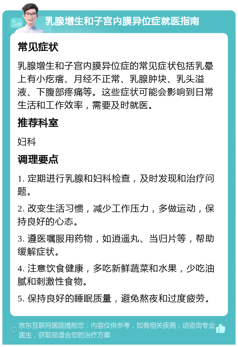 乳腺增生和子宫内膜异位症就医指南 常见症状 乳腺增生和子宫内膜异位症的常见症状包括乳晕上有小疙瘩、月经不正常、乳腺肿块、乳头溢液、下腹部疼痛等。这些症状可能会影响到日常生活和工作效率，需要及时就医。 推荐科室 妇科 调理要点 1. 定期进行乳腺和妇科检查，及时发现和治疗问题。 2. 改变生活习惯，减少工作压力，多做运动，保持良好的心态。 3. 遵医嘱服用药物，如逍遥丸、当归片等，帮助缓解症状。 4. 注意饮食健康，多吃新鲜蔬菜和水果，少吃油腻和刺激性食物。 5. 保持良好的睡眠质量，避免熬夜和过度疲劳。