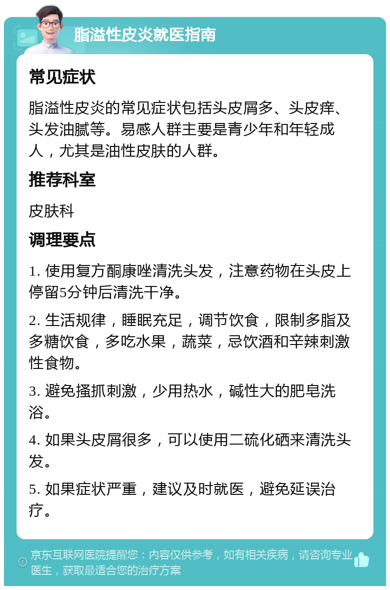 脂溢性皮炎就医指南 常见症状 脂溢性皮炎的常见症状包括头皮屑多、头皮痒、头发油腻等。易感人群主要是青少年和年轻成人，尤其是油性皮肤的人群。 推荐科室 皮肤科 调理要点 1. 使用复方酮康唑清洗头发，注意药物在头皮上停留5分钟后清洗干净。 2. 生活规律，睡眠充足，调节饮食，限制多脂及多糖饮食，多吃水果，蔬菜，忌饮酒和辛辣刺激性食物。 3. 避免搔抓刺激，少用热水，碱性大的肥皂洗浴。 4. 如果头皮屑很多，可以使用二硫化硒来清洗头发。 5. 如果症状严重，建议及时就医，避免延误治疗。