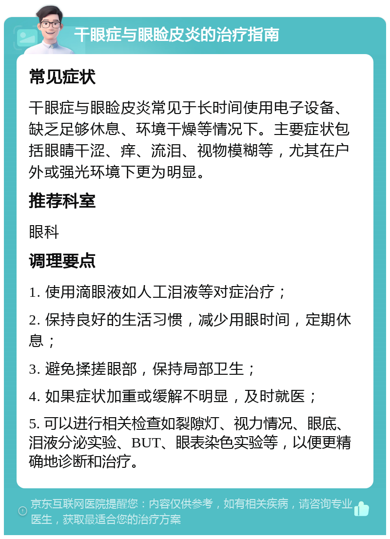 干眼症与眼睑皮炎的治疗指南 常见症状 干眼症与眼睑皮炎常见于长时间使用电子设备、缺乏足够休息、环境干燥等情况下。主要症状包括眼睛干涩、痒、流泪、视物模糊等，尤其在户外或强光环境下更为明显。 推荐科室 眼科 调理要点 1. 使用滴眼液如人工泪液等对症治疗； 2. 保持良好的生活习惯，减少用眼时间，定期休息； 3. 避免揉搓眼部，保持局部卫生； 4. 如果症状加重或缓解不明显，及时就医； 5. 可以进行相关检查如裂隙灯、视力情况、眼底、泪液分泌实验、BUT、眼表染色实验等，以便更精确地诊断和治疗。