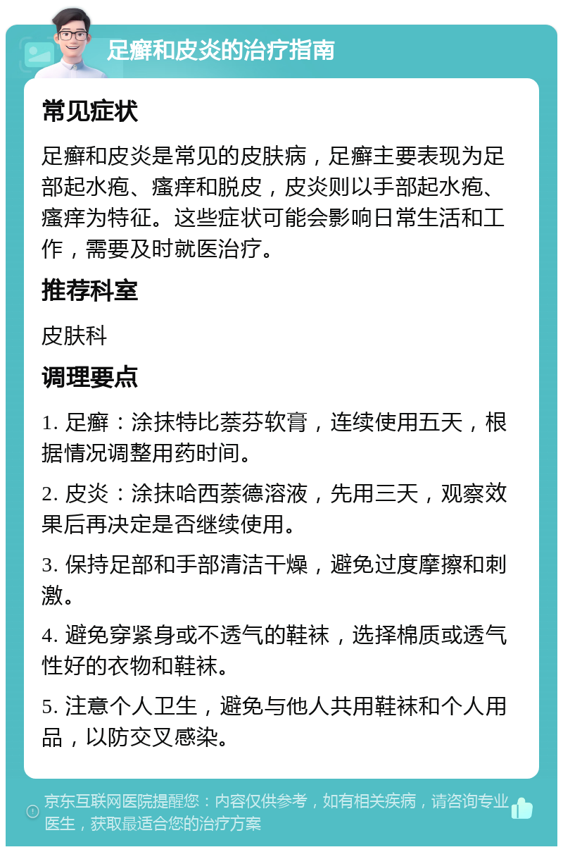 足癣和皮炎的治疗指南 常见症状 足癣和皮炎是常见的皮肤病，足癣主要表现为足部起水疱、瘙痒和脱皮，皮炎则以手部起水疱、瘙痒为特征。这些症状可能会影响日常生活和工作，需要及时就医治疗。 推荐科室 皮肤科 调理要点 1. 足癣：涂抹特比萘芬软膏，连续使用五天，根据情况调整用药时间。 2. 皮炎：涂抹哈西萘德溶液，先用三天，观察效果后再决定是否继续使用。 3. 保持足部和手部清洁干燥，避免过度摩擦和刺激。 4. 避免穿紧身或不透气的鞋袜，选择棉质或透气性好的衣物和鞋袜。 5. 注意个人卫生，避免与他人共用鞋袜和个人用品，以防交叉感染。