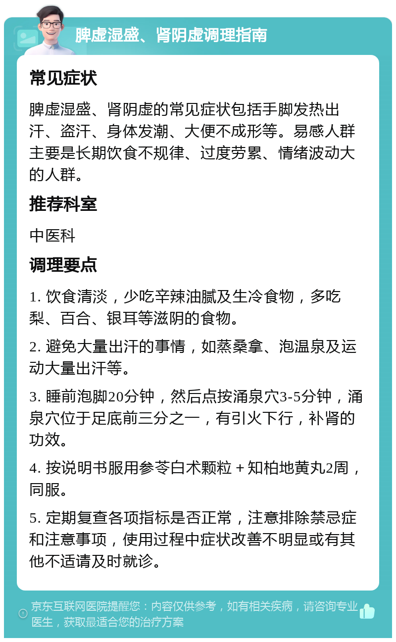 脾虚湿盛、肾阴虚调理指南 常见症状 脾虚湿盛、肾阴虚的常见症状包括手脚发热出汗、盗汗、身体发潮、大便不成形等。易感人群主要是长期饮食不规律、过度劳累、情绪波动大的人群。 推荐科室 中医科 调理要点 1. 饮食清淡，少吃辛辣油腻及生冷食物，多吃梨、百合、银耳等滋阴的食物。 2. 避免大量出汗的事情，如蒸桑拿、泡温泉及运动大量出汗等。 3. 睡前泡脚20分钟，然后点按涌泉穴3-5分钟，涌泉穴位于足底前三分之一，有引火下行，补肾的功效。 4. 按说明书服用参苓白术颗粒＋知柏地黄丸2周，同服。 5. 定期复查各项指标是否正常，注意排除禁忌症和注意事项，使用过程中症状改善不明显或有其他不适请及时就诊。