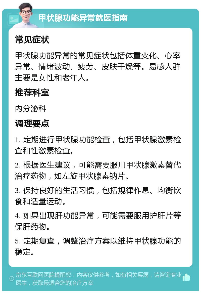 甲状腺功能异常就医指南 常见症状 甲状腺功能异常的常见症状包括体重变化、心率异常、情绪波动、疲劳、皮肤干燥等。易感人群主要是女性和老年人。 推荐科室 内分泌科 调理要点 1. 定期进行甲状腺功能检查，包括甲状腺激素检查和性激素检查。 2. 根据医生建议，可能需要服用甲状腺激素替代治疗药物，如左旋甲状腺素钠片。 3. 保持良好的生活习惯，包括规律作息、均衡饮食和适量运动。 4. 如果出现肝功能异常，可能需要服用护肝片等保肝药物。 5. 定期复查，调整治疗方案以维持甲状腺功能的稳定。