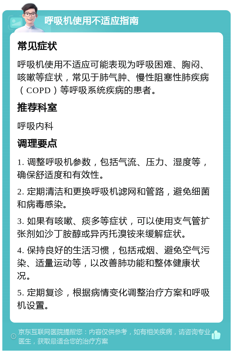 呼吸机使用不适应指南 常见症状 呼吸机使用不适应可能表现为呼吸困难、胸闷、咳嗽等症状，常见于肺气肿、慢性阻塞性肺疾病（COPD）等呼吸系统疾病的患者。 推荐科室 呼吸内科 调理要点 1. 调整呼吸机参数，包括气流、压力、湿度等，确保舒适度和有效性。 2. 定期清洁和更换呼吸机滤网和管路，避免细菌和病毒感染。 3. 如果有咳嗽、痰多等症状，可以使用支气管扩张剂如沙丁胺醇或异丙托溴铵来缓解症状。 4. 保持良好的生活习惯，包括戒烟、避免空气污染、适量运动等，以改善肺功能和整体健康状况。 5. 定期复诊，根据病情变化调整治疗方案和呼吸机设置。