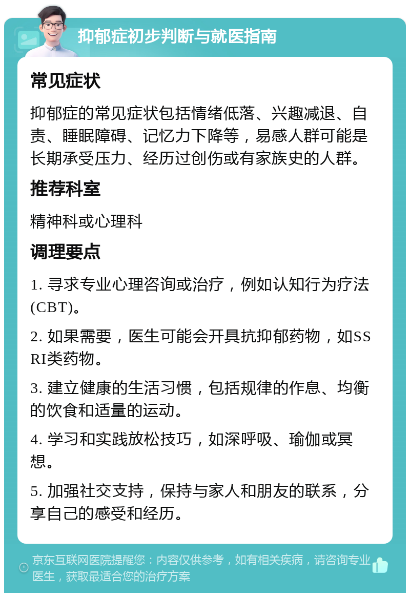 抑郁症初步判断与就医指南 常见症状 抑郁症的常见症状包括情绪低落、兴趣减退、自责、睡眠障碍、记忆力下降等，易感人群可能是长期承受压力、经历过创伤或有家族史的人群。 推荐科室 精神科或心理科 调理要点 1. 寻求专业心理咨询或治疗，例如认知行为疗法(CBT)。 2. 如果需要，医生可能会开具抗抑郁药物，如SSRI类药物。 3. 建立健康的生活习惯，包括规律的作息、均衡的饮食和适量的运动。 4. 学习和实践放松技巧，如深呼吸、瑜伽或冥想。 5. 加强社交支持，保持与家人和朋友的联系，分享自己的感受和经历。