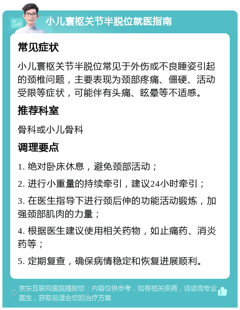 小儿寰枢关节半脱位就医指南 常见症状 小儿寰枢关节半脱位常见于外伤或不良睡姿引起的颈椎问题，主要表现为颈部疼痛、僵硬、活动受限等症状，可能伴有头痛、眩晕等不适感。 推荐科室 骨科或小儿骨科 调理要点 1. 绝对卧床休息，避免颈部活动； 2. 进行小重量的持续牵引，建议24小时牵引； 3. 在医生指导下进行颈后伸的功能活动锻炼，加强颈部肌肉的力量； 4. 根据医生建议使用相关药物，如止痛药、消炎药等； 5. 定期复查，确保病情稳定和恢复进展顺利。