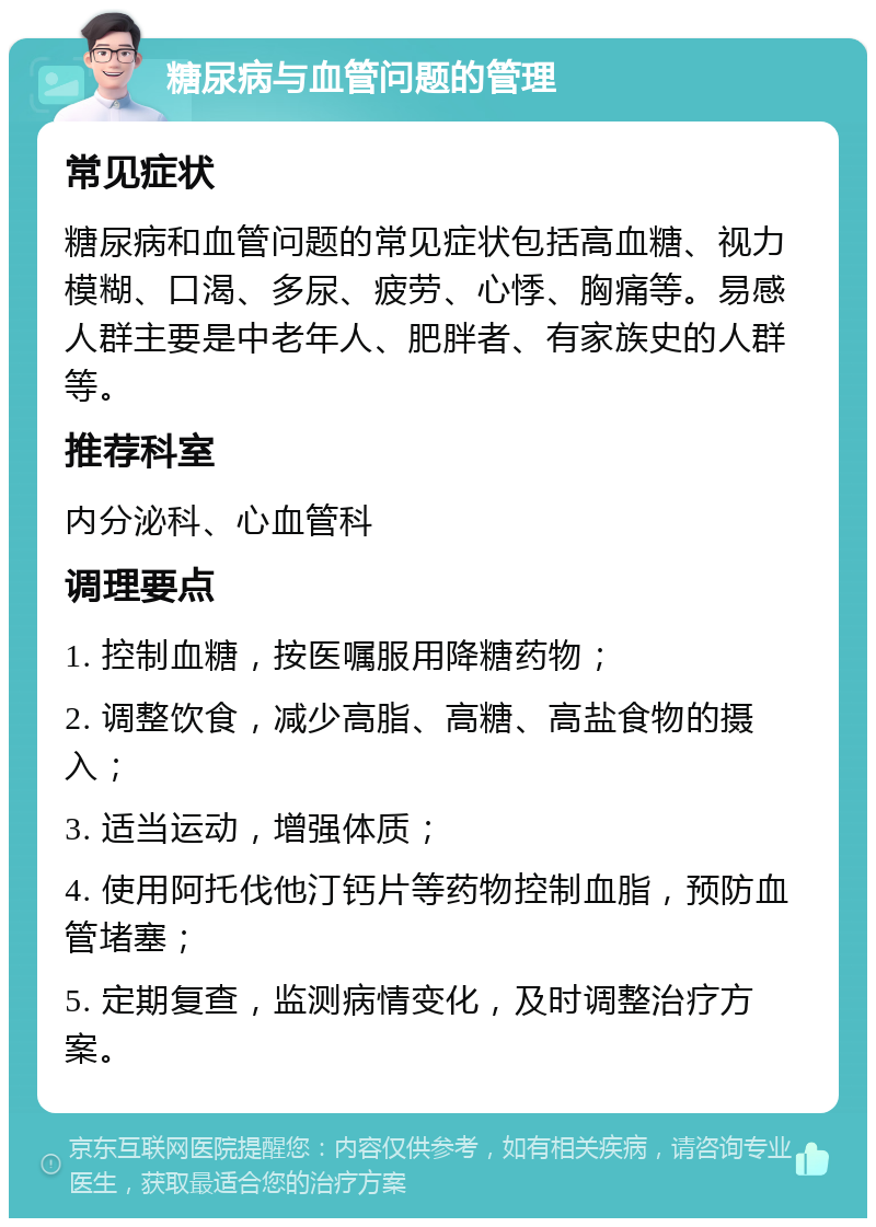 糖尿病与血管问题的管理 常见症状 糖尿病和血管问题的常见症状包括高血糖、视力模糊、口渴、多尿、疲劳、心悸、胸痛等。易感人群主要是中老年人、肥胖者、有家族史的人群等。 推荐科室 内分泌科、心血管科 调理要点 1. 控制血糖，按医嘱服用降糖药物； 2. 调整饮食，减少高脂、高糖、高盐食物的摄入； 3. 适当运动，增强体质； 4. 使用阿托伐他汀钙片等药物控制血脂，预防血管堵塞； 5. 定期复查，监测病情变化，及时调整治疗方案。