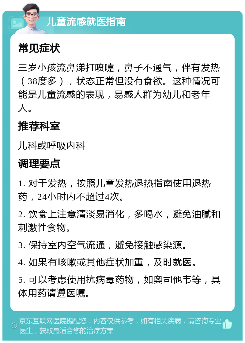 儿童流感就医指南 常见症状 三岁小孩流鼻涕打喷嚏，鼻子不通气，伴有发热（38度多），状态正常但没有食欲。这种情况可能是儿童流感的表现，易感人群为幼儿和老年人。 推荐科室 儿科或呼吸内科 调理要点 1. 对于发热，按照儿童发热退热指南使用退热药，24小时内不超过4次。 2. 饮食上注意清淡易消化，多喝水，避免油腻和刺激性食物。 3. 保持室内空气流通，避免接触感染源。 4. 如果有咳嗽或其他症状加重，及时就医。 5. 可以考虑使用抗病毒药物，如奥司他韦等，具体用药请遵医嘱。