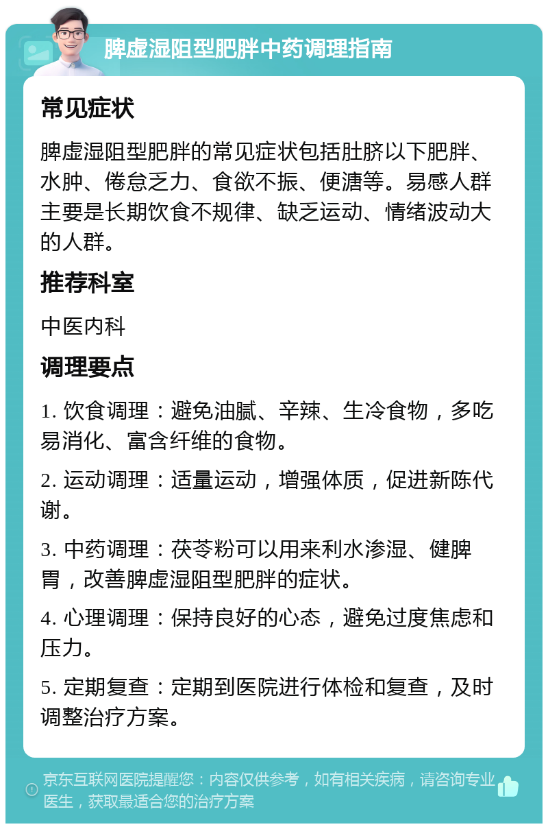 脾虚湿阻型肥胖中药调理指南 常见症状 脾虚湿阻型肥胖的常见症状包括肚脐以下肥胖、水肿、倦怠乏力、食欲不振、便溏等。易感人群主要是长期饮食不规律、缺乏运动、情绪波动大的人群。 推荐科室 中医内科 调理要点 1. 饮食调理：避免油腻、辛辣、生冷食物，多吃易消化、富含纤维的食物。 2. 运动调理：适量运动，增强体质，促进新陈代谢。 3. 中药调理：茯苓粉可以用来利水渗湿、健脾胃，改善脾虚湿阻型肥胖的症状。 4. 心理调理：保持良好的心态，避免过度焦虑和压力。 5. 定期复查：定期到医院进行体检和复查，及时调整治疗方案。