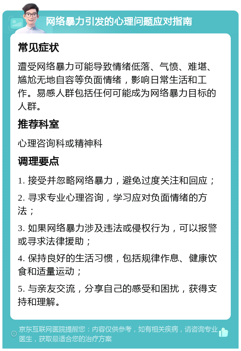 网络暴力引发的心理问题应对指南 常见症状 遭受网络暴力可能导致情绪低落、气愤、难堪、尴尬无地自容等负面情绪，影响日常生活和工作。易感人群包括任何可能成为网络暴力目标的人群。 推荐科室 心理咨询科或精神科 调理要点 1. 接受并忽略网络暴力，避免过度关注和回应； 2. 寻求专业心理咨询，学习应对负面情绪的方法； 3. 如果网络暴力涉及违法或侵权行为，可以报警或寻求法律援助； 4. 保持良好的生活习惯，包括规律作息、健康饮食和适量运动； 5. 与亲友交流，分享自己的感受和困扰，获得支持和理解。