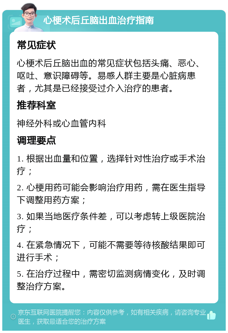 心梗术后丘脑出血治疗指南 常见症状 心梗术后丘脑出血的常见症状包括头痛、恶心、呕吐、意识障碍等。易感人群主要是心脏病患者，尤其是已经接受过介入治疗的患者。 推荐科室 神经外科或心血管内科 调理要点 1. 根据出血量和位置，选择针对性治疗或手术治疗； 2. 心梗用药可能会影响治疗用药，需在医生指导下调整用药方案； 3. 如果当地医疗条件差，可以考虑转上级医院治疗； 4. 在紧急情况下，可能不需要等待核酸结果即可进行手术； 5. 在治疗过程中，需密切监测病情变化，及时调整治疗方案。