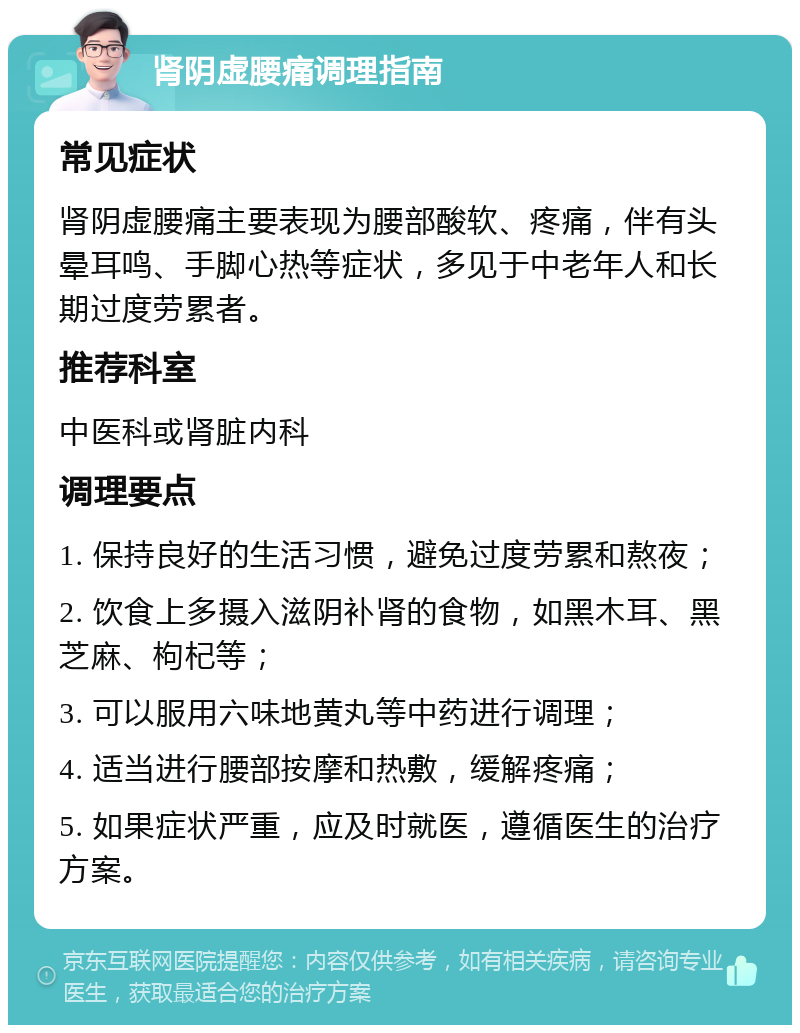 肾阴虚腰痛调理指南 常见症状 肾阴虚腰痛主要表现为腰部酸软、疼痛，伴有头晕耳鸣、手脚心热等症状，多见于中老年人和长期过度劳累者。 推荐科室 中医科或肾脏内科 调理要点 1. 保持良好的生活习惯，避免过度劳累和熬夜； 2. 饮食上多摄入滋阴补肾的食物，如黑木耳、黑芝麻、枸杞等； 3. 可以服用六味地黄丸等中药进行调理； 4. 适当进行腰部按摩和热敷，缓解疼痛； 5. 如果症状严重，应及时就医，遵循医生的治疗方案。