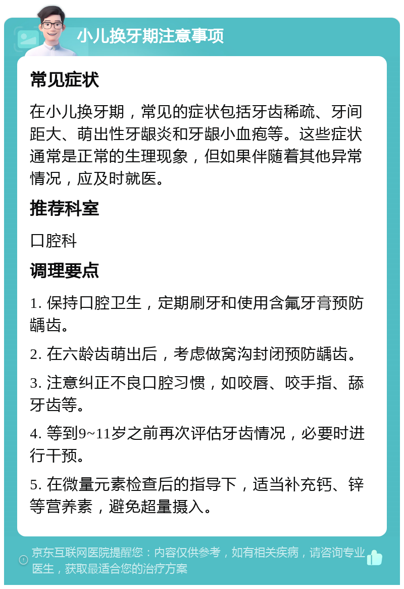 小儿换牙期注意事项 常见症状 在小儿换牙期，常见的症状包括牙齿稀疏、牙间距大、萌出性牙龈炎和牙龈小血疱等。这些症状通常是正常的生理现象，但如果伴随着其他异常情况，应及时就医。 推荐科室 口腔科 调理要点 1. 保持口腔卫生，定期刷牙和使用含氟牙膏预防龋齿。 2. 在六龄齿萌出后，考虑做窝沟封闭预防龋齿。 3. 注意纠正不良口腔习惯，如咬唇、咬手指、舔牙齿等。 4. 等到9~11岁之前再次评估牙齿情况，必要时进行干预。 5. 在微量元素检查后的指导下，适当补充钙、锌等营养素，避免超量摄入。