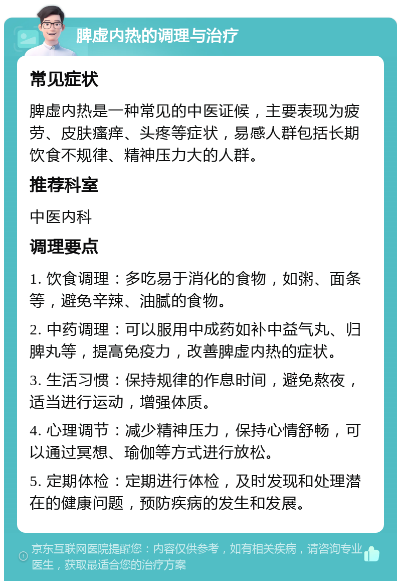 脾虚内热的调理与治疗 常见症状 脾虚内热是一种常见的中医证候，主要表现为疲劳、皮肤瘙痒、头疼等症状，易感人群包括长期饮食不规律、精神压力大的人群。 推荐科室 中医内科 调理要点 1. 饮食调理：多吃易于消化的食物，如粥、面条等，避免辛辣、油腻的食物。 2. 中药调理：可以服用中成药如补中益气丸、归脾丸等，提高免疫力，改善脾虚内热的症状。 3. 生活习惯：保持规律的作息时间，避免熬夜，适当进行运动，增强体质。 4. 心理调节：减少精神压力，保持心情舒畅，可以通过冥想、瑜伽等方式进行放松。 5. 定期体检：定期进行体检，及时发现和处理潜在的健康问题，预防疾病的发生和发展。