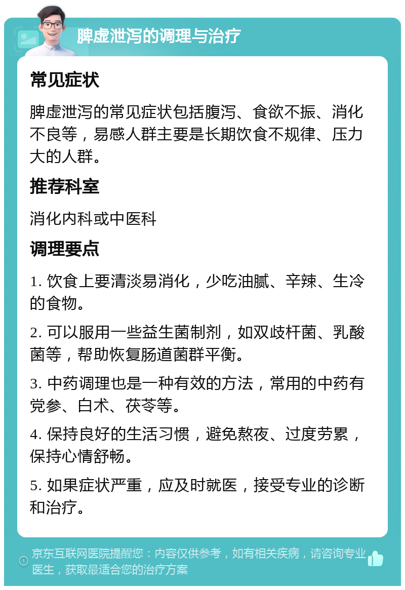 脾虚泄泻的调理与治疗 常见症状 脾虚泄泻的常见症状包括腹泻、食欲不振、消化不良等，易感人群主要是长期饮食不规律、压力大的人群。 推荐科室 消化内科或中医科 调理要点 1. 饮食上要清淡易消化，少吃油腻、辛辣、生冷的食物。 2. 可以服用一些益生菌制剂，如双歧杆菌、乳酸菌等，帮助恢复肠道菌群平衡。 3. 中药调理也是一种有效的方法，常用的中药有党参、白术、茯苓等。 4. 保持良好的生活习惯，避免熬夜、过度劳累，保持心情舒畅。 5. 如果症状严重，应及时就医，接受专业的诊断和治疗。