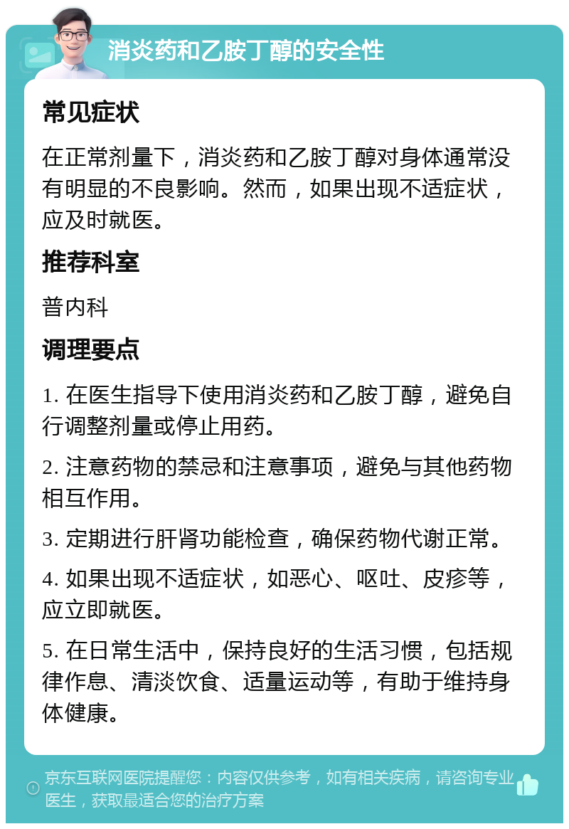 消炎药和乙胺丁醇的安全性 常见症状 在正常剂量下，消炎药和乙胺丁醇对身体通常没有明显的不良影响。然而，如果出现不适症状，应及时就医。 推荐科室 普内科 调理要点 1. 在医生指导下使用消炎药和乙胺丁醇，避免自行调整剂量或停止用药。 2. 注意药物的禁忌和注意事项，避免与其他药物相互作用。 3. 定期进行肝肾功能检查，确保药物代谢正常。 4. 如果出现不适症状，如恶心、呕吐、皮疹等，应立即就医。 5. 在日常生活中，保持良好的生活习惯，包括规律作息、清淡饮食、适量运动等，有助于维持身体健康。