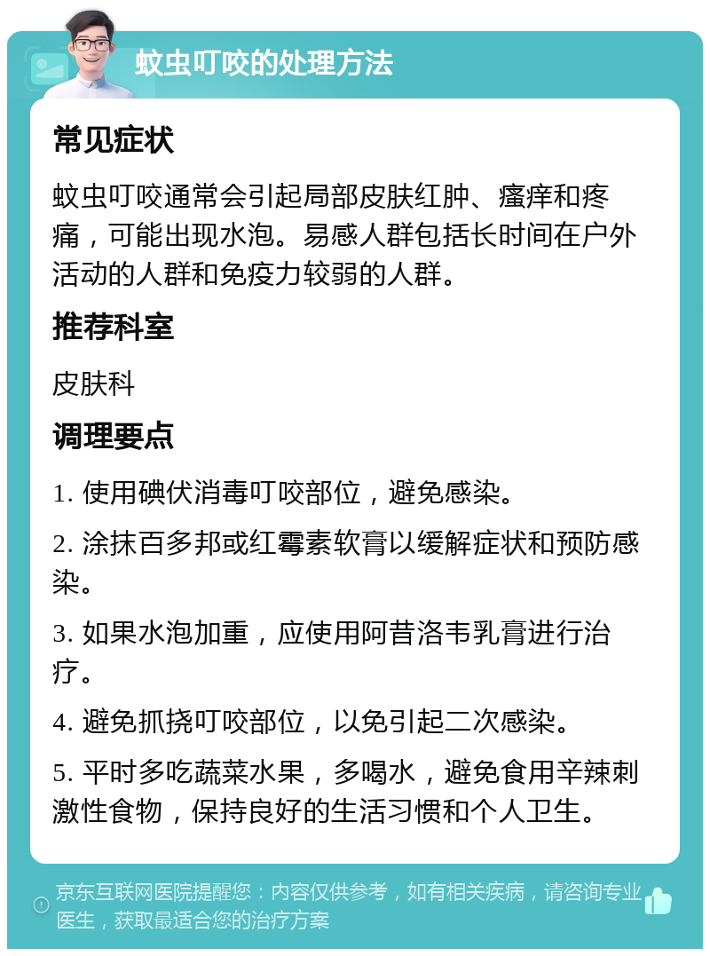 蚊虫叮咬的处理方法 常见症状 蚊虫叮咬通常会引起局部皮肤红肿、瘙痒和疼痛，可能出现水泡。易感人群包括长时间在户外活动的人群和免疫力较弱的人群。 推荐科室 皮肤科 调理要点 1. 使用碘伏消毒叮咬部位，避免感染。 2. 涂抹百多邦或红霉素软膏以缓解症状和预防感染。 3. 如果水泡加重，应使用阿昔洛韦乳膏进行治疗。 4. 避免抓挠叮咬部位，以免引起二次感染。 5. 平时多吃蔬菜水果，多喝水，避免食用辛辣刺激性食物，保持良好的生活习惯和个人卫生。