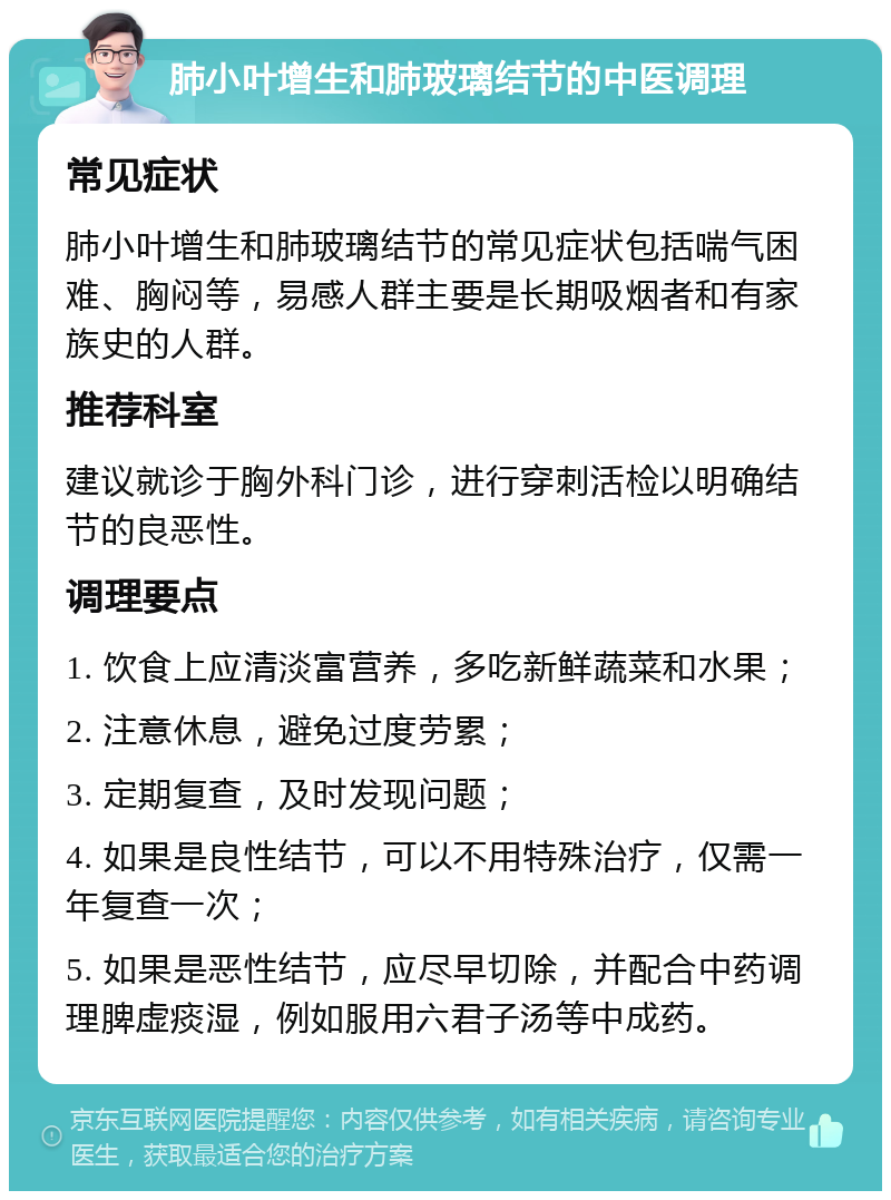 肺小叶增生和肺玻璃结节的中医调理 常见症状 肺小叶增生和肺玻璃结节的常见症状包括喘气困难、胸闷等，易感人群主要是长期吸烟者和有家族史的人群。 推荐科室 建议就诊于胸外科门诊，进行穿刺活检以明确结节的良恶性。 调理要点 1. 饮食上应清淡富营养，多吃新鲜蔬菜和水果； 2. 注意休息，避免过度劳累； 3. 定期复查，及时发现问题； 4. 如果是良性结节，可以不用特殊治疗，仅需一年复查一次； 5. 如果是恶性结节，应尽早切除，并配合中药调理脾虚痰湿，例如服用六君子汤等中成药。