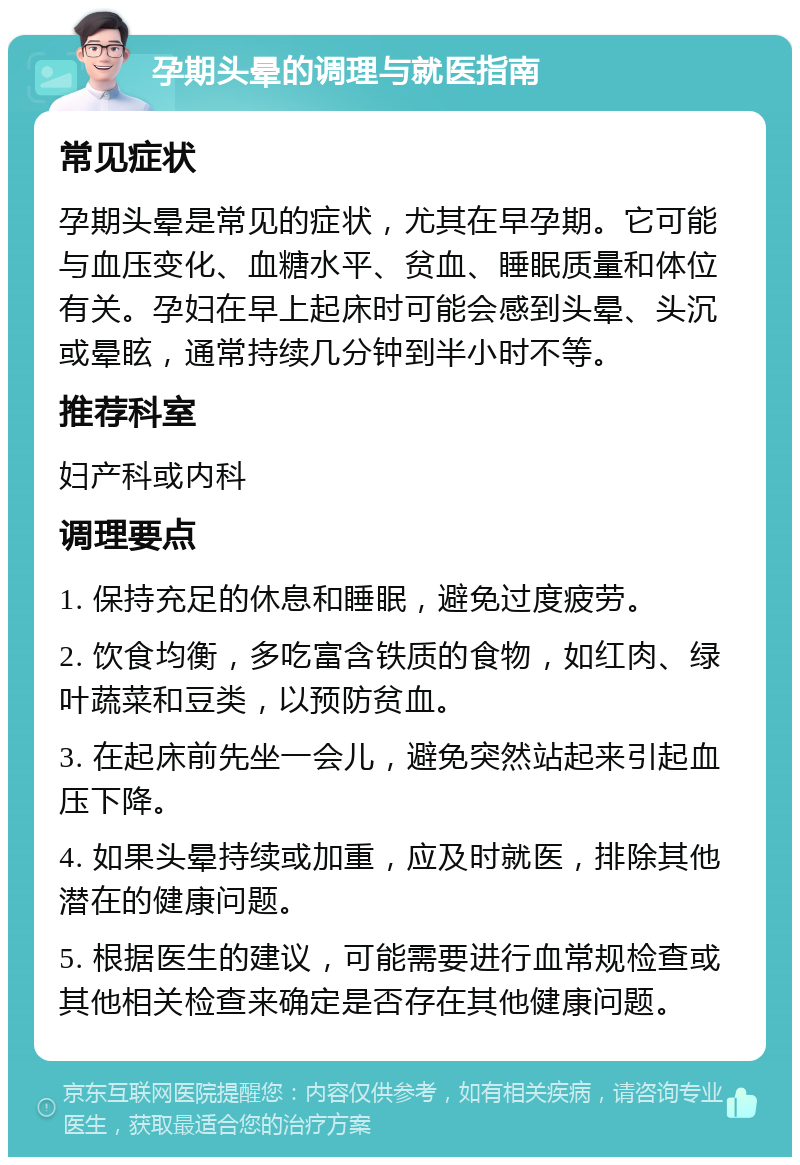 孕期头晕的调理与就医指南 常见症状 孕期头晕是常见的症状，尤其在早孕期。它可能与血压变化、血糖水平、贫血、睡眠质量和体位有关。孕妇在早上起床时可能会感到头晕、头沉或晕眩，通常持续几分钟到半小时不等。 推荐科室 妇产科或内科 调理要点 1. 保持充足的休息和睡眠，避免过度疲劳。 2. 饮食均衡，多吃富含铁质的食物，如红肉、绿叶蔬菜和豆类，以预防贫血。 3. 在起床前先坐一会儿，避免突然站起来引起血压下降。 4. 如果头晕持续或加重，应及时就医，排除其他潜在的健康问题。 5. 根据医生的建议，可能需要进行血常规检查或其他相关检查来确定是否存在其他健康问题。