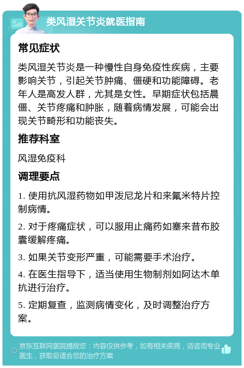 类风湿关节炎就医指南 常见症状 类风湿关节炎是一种慢性自身免疫性疾病，主要影响关节，引起关节肿痛、僵硬和功能障碍。老年人是高发人群，尤其是女性。早期症状包括晨僵、关节疼痛和肿胀，随着病情发展，可能会出现关节畸形和功能丧失。 推荐科室 风湿免疫科 调理要点 1. 使用抗风湿药物如甲泼尼龙片和来氟米特片控制病情。 2. 对于疼痛症状，可以服用止痛药如塞来昔布胶囊缓解疼痛。 3. 如果关节变形严重，可能需要手术治疗。 4. 在医生指导下，适当使用生物制剂如阿达木单抗进行治疗。 5. 定期复查，监测病情变化，及时调整治疗方案。