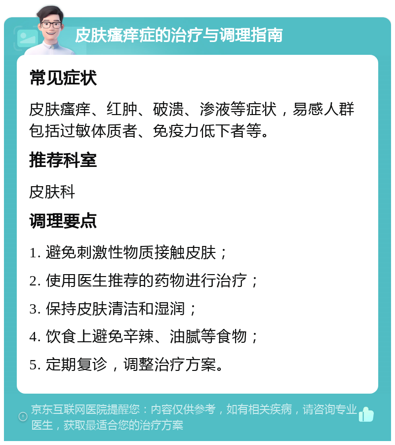 皮肤瘙痒症的治疗与调理指南 常见症状 皮肤瘙痒、红肿、破溃、渗液等症状，易感人群包括过敏体质者、免疫力低下者等。 推荐科室 皮肤科 调理要点 1. 避免刺激性物质接触皮肤； 2. 使用医生推荐的药物进行治疗； 3. 保持皮肤清洁和湿润； 4. 饮食上避免辛辣、油腻等食物； 5. 定期复诊，调整治疗方案。