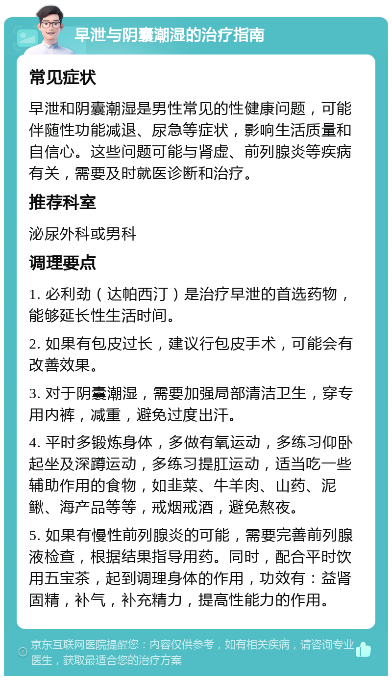 早泄与阴囊潮湿的治疗指南 常见症状 早泄和阴囊潮湿是男性常见的性健康问题，可能伴随性功能减退、尿急等症状，影响生活质量和自信心。这些问题可能与肾虚、前列腺炎等疾病有关，需要及时就医诊断和治疗。 推荐科室 泌尿外科或男科 调理要点 1. 必利劲（达帕西汀）是治疗早泄的首选药物，能够延长性生活时间。 2. 如果有包皮过长，建议行包皮手术，可能会有改善效果。 3. 对于阴囊潮湿，需要加强局部清洁卫生，穿专用内裤，减重，避免过度出汗。 4. 平时多锻炼身体，多做有氧运动，多练习仰卧起坐及深蹲运动，多练习提肛运动，适当吃一些辅助作用的食物，如韭菜、牛羊肉、山药、泥鳅、海产品等等，戒烟戒酒，避免熬夜。 5. 如果有慢性前列腺炎的可能，需要完善前列腺液检查，根据结果指导用药。同时，配合平时饮用五宝茶，起到调理身体的作用，功效有：益肾固精，补气，补充精力，提高性能力的作用。