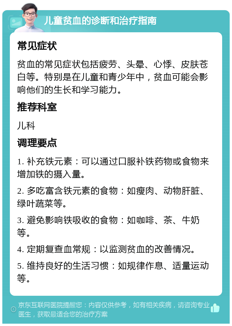 儿童贫血的诊断和治疗指南 常见症状 贫血的常见症状包括疲劳、头晕、心悸、皮肤苍白等。特别是在儿童和青少年中，贫血可能会影响他们的生长和学习能力。 推荐科室 儿科 调理要点 1. 补充铁元素：可以通过口服补铁药物或食物来增加铁的摄入量。 2. 多吃富含铁元素的食物：如瘦肉、动物肝脏、绿叶蔬菜等。 3. 避免影响铁吸收的食物：如咖啡、茶、牛奶等。 4. 定期复查血常规：以监测贫血的改善情况。 5. 维持良好的生活习惯：如规律作息、适量运动等。