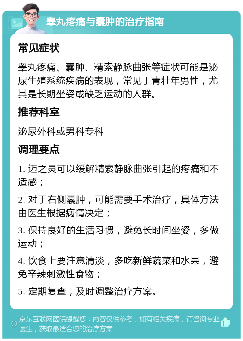 睾丸疼痛与囊肿的治疗指南 常见症状 睾丸疼痛、囊肿、精索静脉曲张等症状可能是泌尿生殖系统疾病的表现，常见于青壮年男性，尤其是长期坐姿或缺乏运动的人群。 推荐科室 泌尿外科或男科专科 调理要点 1. 迈之灵可以缓解精索静脉曲张引起的疼痛和不适感； 2. 对于右侧囊肿，可能需要手术治疗，具体方法由医生根据病情决定； 3. 保持良好的生活习惯，避免长时间坐姿，多做运动； 4. 饮食上要注意清淡，多吃新鲜蔬菜和水果，避免辛辣刺激性食物； 5. 定期复查，及时调整治疗方案。