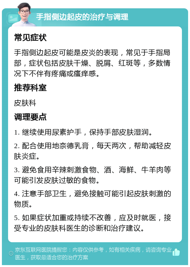 手指侧边起皮的治疗与调理 常见症状 手指侧边起皮可能是皮炎的表现，常见于手指局部，症状包括皮肤干燥、脱屑、红斑等，多数情况下不伴有疼痛或瘙痒感。 推荐科室 皮肤科 调理要点 1. 继续使用尿素护手，保持手部皮肤湿润。 2. 配合使用地奈德乳膏，每天两次，帮助减轻皮肤炎症。 3. 避免食用辛辣刺激食物、酒、海鲜、牛羊肉等可能引发皮肤过敏的食物。 4. 注意手部卫生，避免接触可能引起皮肤刺激的物质。 5. 如果症状加重或持续不改善，应及时就医，接受专业的皮肤科医生的诊断和治疗建议。