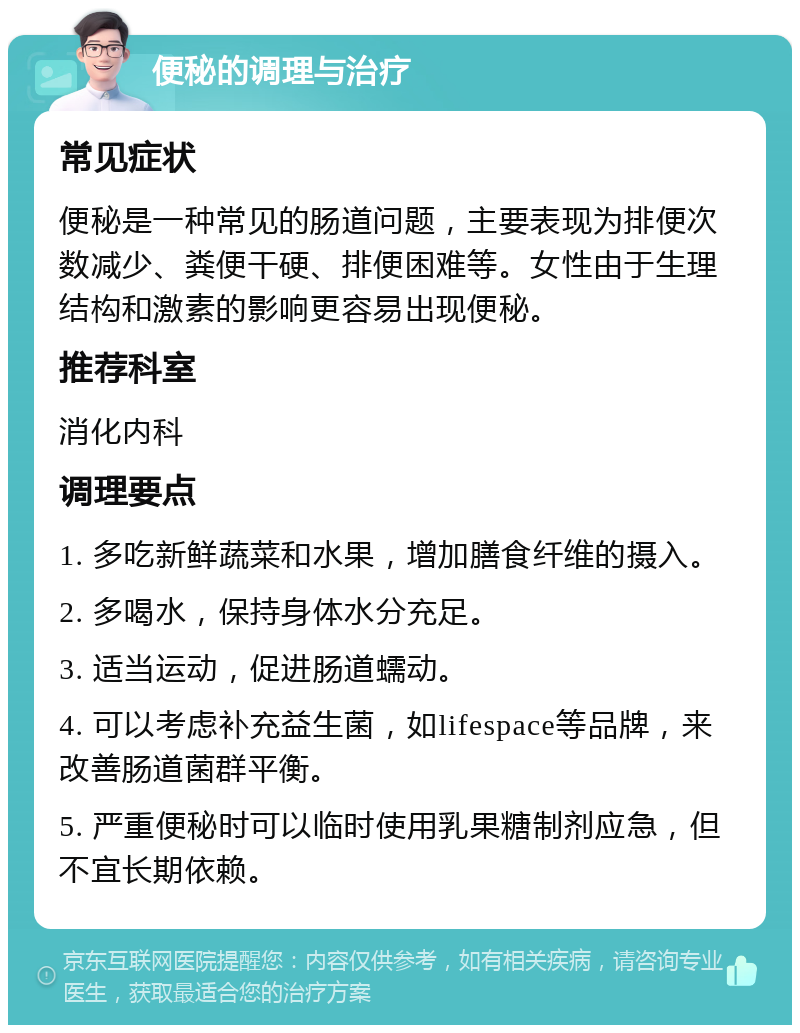 便秘的调理与治疗 常见症状 便秘是一种常见的肠道问题，主要表现为排便次数减少、粪便干硬、排便困难等。女性由于生理结构和激素的影响更容易出现便秘。 推荐科室 消化内科 调理要点 1. 多吃新鲜蔬菜和水果，增加膳食纤维的摄入。 2. 多喝水，保持身体水分充足。 3. 适当运动，促进肠道蠕动。 4. 可以考虑补充益生菌，如lifespace等品牌，来改善肠道菌群平衡。 5. 严重便秘时可以临时使用乳果糖制剂应急，但不宜长期依赖。