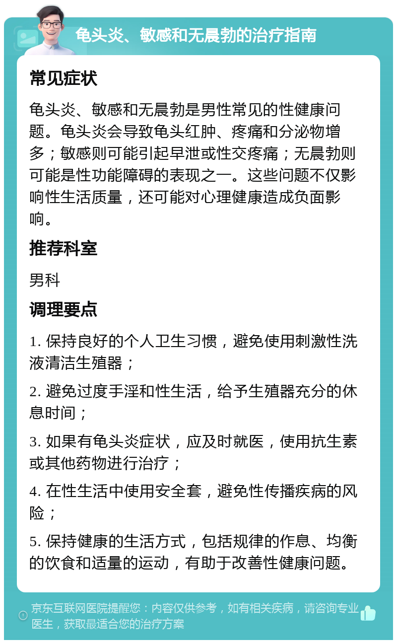 龟头炎、敏感和无晨勃的治疗指南 常见症状 龟头炎、敏感和无晨勃是男性常见的性健康问题。龟头炎会导致龟头红肿、疼痛和分泌物增多；敏感则可能引起早泄或性交疼痛；无晨勃则可能是性功能障碍的表现之一。这些问题不仅影响性生活质量，还可能对心理健康造成负面影响。 推荐科室 男科 调理要点 1. 保持良好的个人卫生习惯，避免使用刺激性洗液清洁生殖器； 2. 避免过度手淫和性生活，给予生殖器充分的休息时间； 3. 如果有龟头炎症状，应及时就医，使用抗生素或其他药物进行治疗； 4. 在性生活中使用安全套，避免性传播疾病的风险； 5. 保持健康的生活方式，包括规律的作息、均衡的饮食和适量的运动，有助于改善性健康问题。