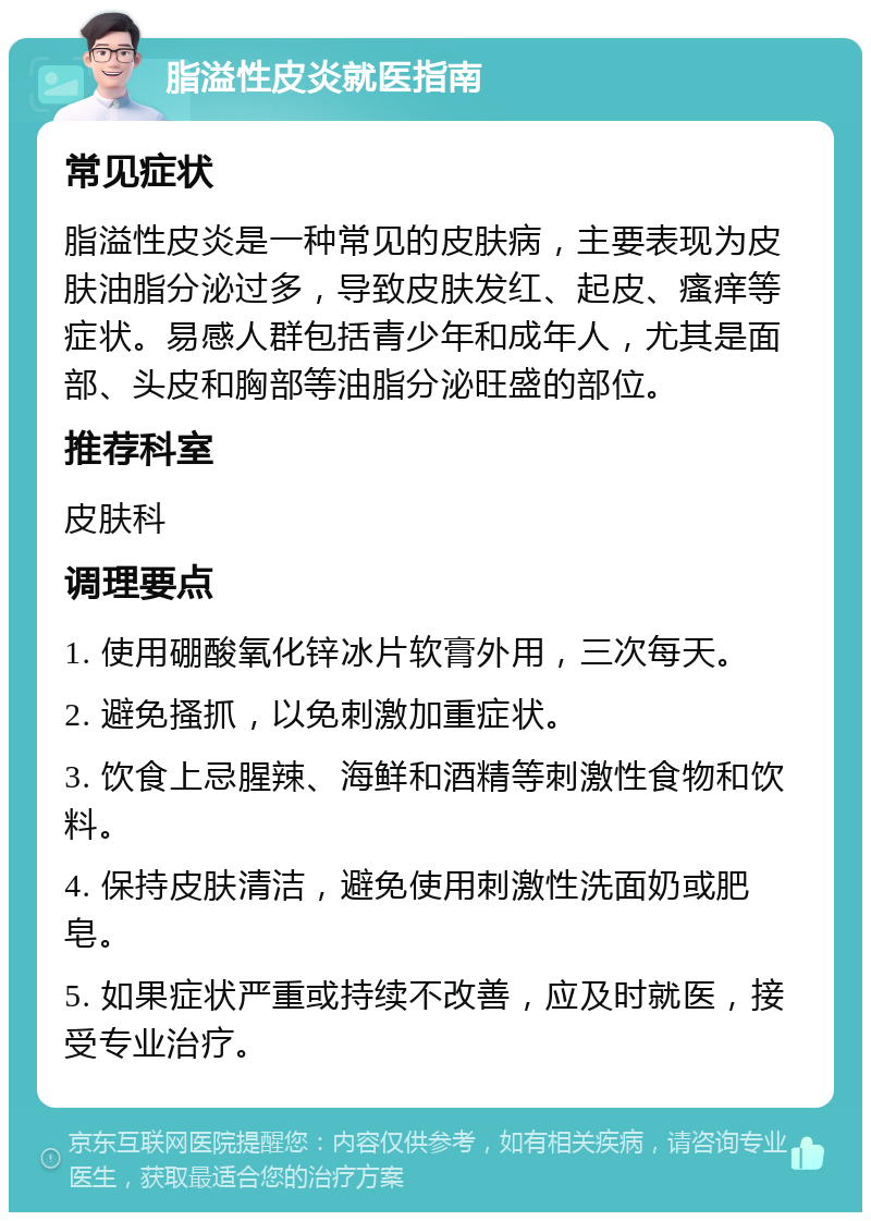 脂溢性皮炎就医指南 常见症状 脂溢性皮炎是一种常见的皮肤病，主要表现为皮肤油脂分泌过多，导致皮肤发红、起皮、瘙痒等症状。易感人群包括青少年和成年人，尤其是面部、头皮和胸部等油脂分泌旺盛的部位。 推荐科室 皮肤科 调理要点 1. 使用硼酸氧化锌冰片软膏外用，三次每天。 2. 避免搔抓，以免刺激加重症状。 3. 饮食上忌腥辣、海鲜和酒精等刺激性食物和饮料。 4. 保持皮肤清洁，避免使用刺激性洗面奶或肥皂。 5. 如果症状严重或持续不改善，应及时就医，接受专业治疗。