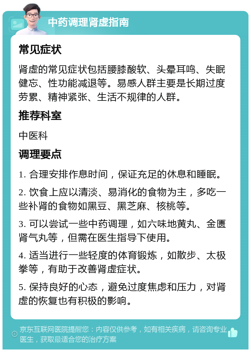 中药调理肾虚指南 常见症状 肾虚的常见症状包括腰膝酸软、头晕耳鸣、失眠健忘、性功能减退等。易感人群主要是长期过度劳累、精神紧张、生活不规律的人群。 推荐科室 中医科 调理要点 1. 合理安排作息时间，保证充足的休息和睡眠。 2. 饮食上应以清淡、易消化的食物为主，多吃一些补肾的食物如黑豆、黑芝麻、核桃等。 3. 可以尝试一些中药调理，如六味地黄丸、金匮肾气丸等，但需在医生指导下使用。 4. 适当进行一些轻度的体育锻炼，如散步、太极拳等，有助于改善肾虚症状。 5. 保持良好的心态，避免过度焦虑和压力，对肾虚的恢复也有积极的影响。