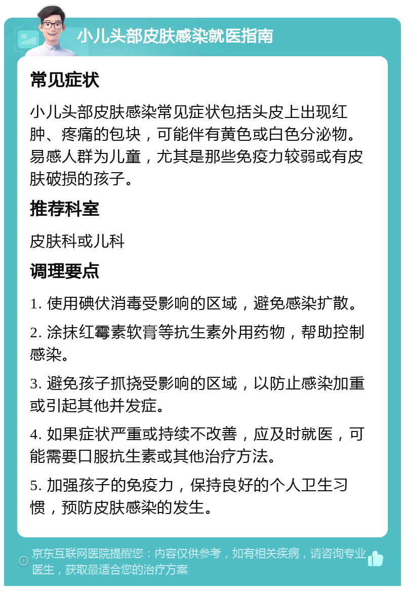 小儿头部皮肤感染就医指南 常见症状 小儿头部皮肤感染常见症状包括头皮上出现红肿、疼痛的包块，可能伴有黄色或白色分泌物。易感人群为儿童，尤其是那些免疫力较弱或有皮肤破损的孩子。 推荐科室 皮肤科或儿科 调理要点 1. 使用碘伏消毒受影响的区域，避免感染扩散。 2. 涂抹红霉素软膏等抗生素外用药物，帮助控制感染。 3. 避免孩子抓挠受影响的区域，以防止感染加重或引起其他并发症。 4. 如果症状严重或持续不改善，应及时就医，可能需要口服抗生素或其他治疗方法。 5. 加强孩子的免疫力，保持良好的个人卫生习惯，预防皮肤感染的发生。