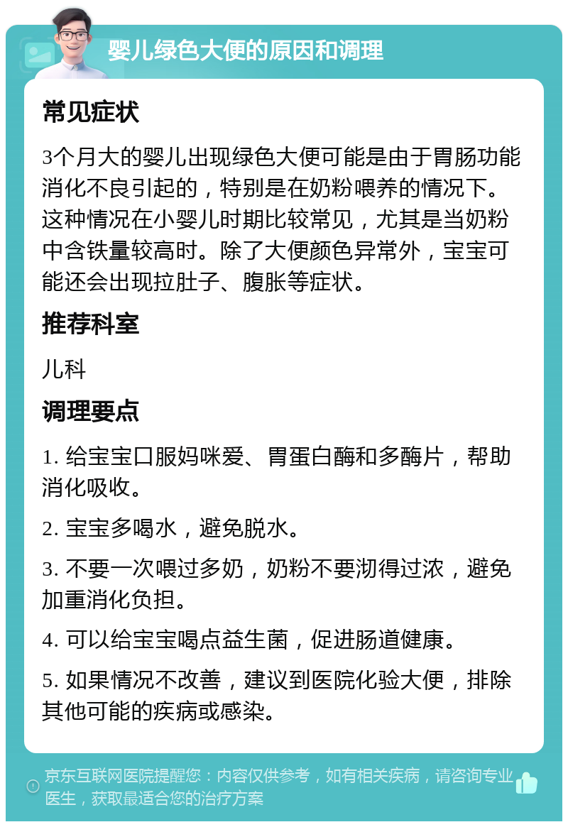 婴儿绿色大便的原因和调理 常见症状 3个月大的婴儿出现绿色大便可能是由于胃肠功能消化不良引起的，特别是在奶粉喂养的情况下。这种情况在小婴儿时期比较常见，尤其是当奶粉中含铁量较高时。除了大便颜色异常外，宝宝可能还会出现拉肚子、腹胀等症状。 推荐科室 儿科 调理要点 1. 给宝宝口服妈咪爱、胃蛋白酶和多酶片，帮助消化吸收。 2. 宝宝多喝水，避免脱水。 3. 不要一次喂过多奶，奶粉不要沏得过浓，避免加重消化负担。 4. 可以给宝宝喝点益生菌，促进肠道健康。 5. 如果情况不改善，建议到医院化验大便，排除其他可能的疾病或感染。