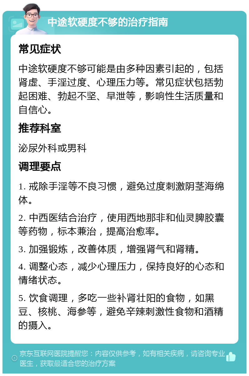 中途软硬度不够的治疗指南 常见症状 中途软硬度不够可能是由多种因素引起的，包括肾虚、手淫过度、心理压力等。常见症状包括勃起困难、勃起不坚、早泄等，影响性生活质量和自信心。 推荐科室 泌尿外科或男科 调理要点 1. 戒除手淫等不良习惯，避免过度刺激阴茎海绵体。 2. 中西医结合治疗，使用西地那非和仙灵脾胶囊等药物，标本兼治，提高治愈率。 3. 加强锻炼，改善体质，增强肾气和肾精。 4. 调整心态，减少心理压力，保持良好的心态和情绪状态。 5. 饮食调理，多吃一些补肾壮阳的食物，如黑豆、核桃、海参等，避免辛辣刺激性食物和酒精的摄入。