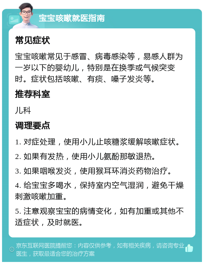 宝宝咳嗽就医指南 常见症状 宝宝咳嗽常见于感冒、病毒感染等，易感人群为一岁以下的婴幼儿，特别是在换季或气候突变时。症状包括咳嗽、有痰、嗓子发炎等。 推荐科室 儿科 调理要点 1. 对症处理，使用小儿止咳糖浆缓解咳嗽症状。 2. 如果有发热，使用小儿氨酚那敏退热。 3. 如果咽喉发炎，使用猴耳环消炎药物治疗。 4. 给宝宝多喝水，保持室内空气湿润，避免干燥刺激咳嗽加重。 5. 注意观察宝宝的病情变化，如有加重或其他不适症状，及时就医。