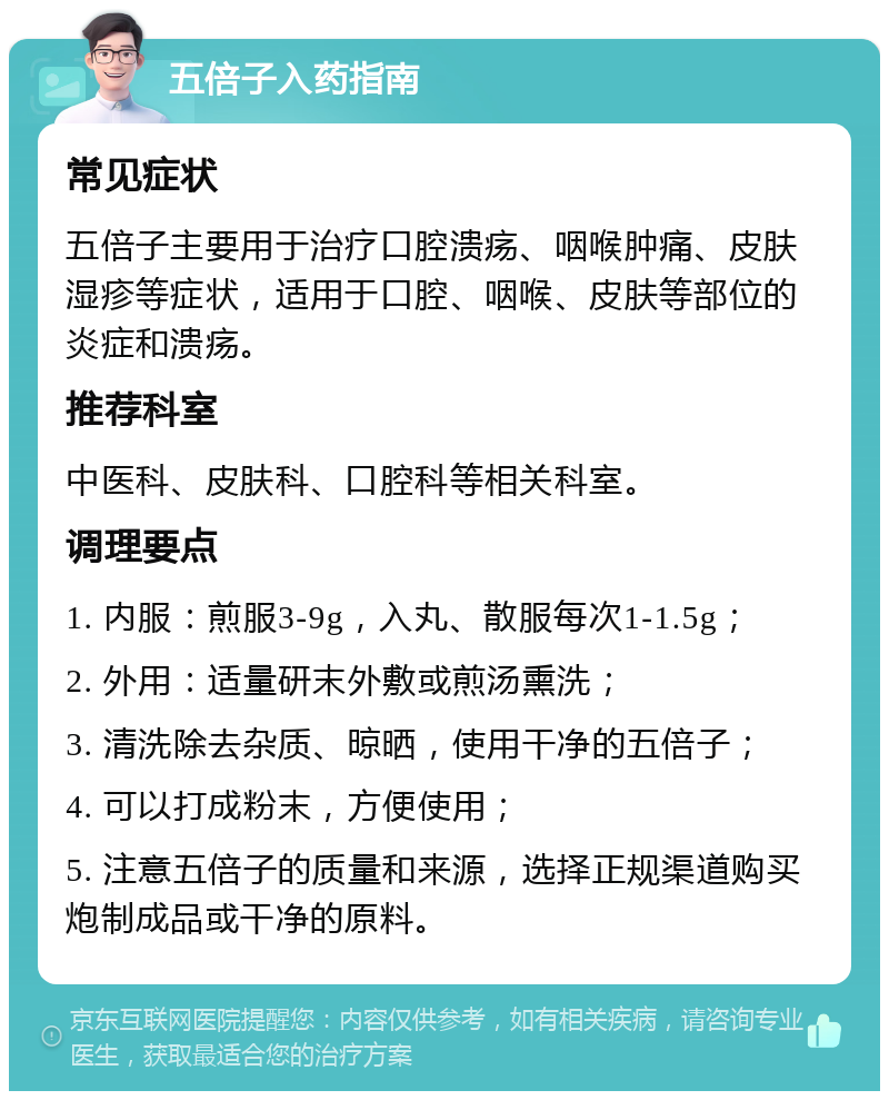 五倍子入药指南 常见症状 五倍子主要用于治疗口腔溃疡、咽喉肿痛、皮肤湿疹等症状，适用于口腔、咽喉、皮肤等部位的炎症和溃疡。 推荐科室 中医科、皮肤科、口腔科等相关科室。 调理要点 1. 内服：煎服3-9g，入丸、散服每次1-1.5g； 2. 外用：适量研末外敷或煎汤熏洗； 3. 清洗除去杂质、晾晒，使用干净的五倍子； 4. 可以打成粉末，方便使用； 5. 注意五倍子的质量和来源，选择正规渠道购买炮制成品或干净的原料。