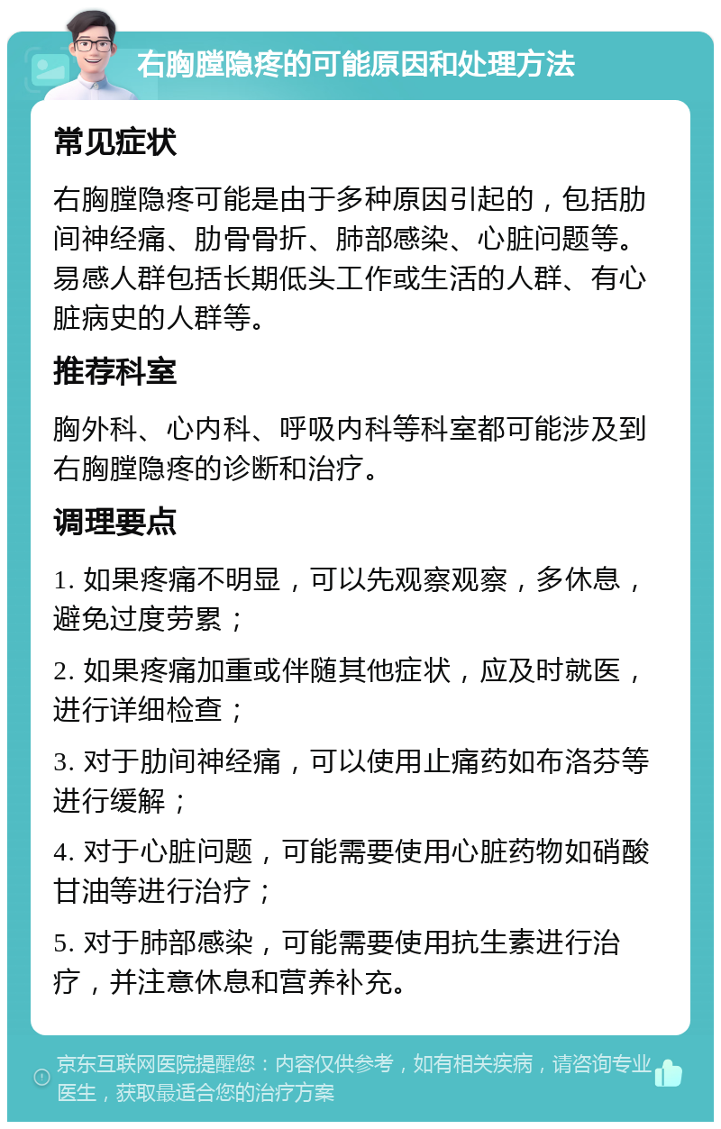 右胸膛隐疼的可能原因和处理方法 常见症状 右胸膛隐疼可能是由于多种原因引起的，包括肋间神经痛、肋骨骨折、肺部感染、心脏问题等。易感人群包括长期低头工作或生活的人群、有心脏病史的人群等。 推荐科室 胸外科、心内科、呼吸内科等科室都可能涉及到右胸膛隐疼的诊断和治疗。 调理要点 1. 如果疼痛不明显，可以先观察观察，多休息，避免过度劳累； 2. 如果疼痛加重或伴随其他症状，应及时就医，进行详细检查； 3. 对于肋间神经痛，可以使用止痛药如布洛芬等进行缓解； 4. 对于心脏问题，可能需要使用心脏药物如硝酸甘油等进行治疗； 5. 对于肺部感染，可能需要使用抗生素进行治疗，并注意休息和营养补充。