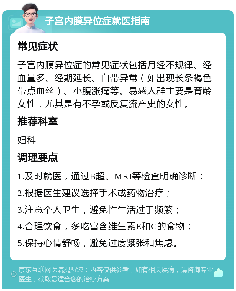 子宫内膜异位症就医指南 常见症状 子宫内膜异位症的常见症状包括月经不规律、经血量多、经期延长、白带异常（如出现长条褐色带点血丝）、小腹涨痛等。易感人群主要是育龄女性，尤其是有不孕或反复流产史的女性。 推荐科室 妇科 调理要点 1.及时就医，通过B超、MRI等检查明确诊断； 2.根据医生建议选择手术或药物治疗； 3.注意个人卫生，避免性生活过于频繁； 4.合理饮食，多吃富含维生素E和C的食物； 5.保持心情舒畅，避免过度紧张和焦虑。