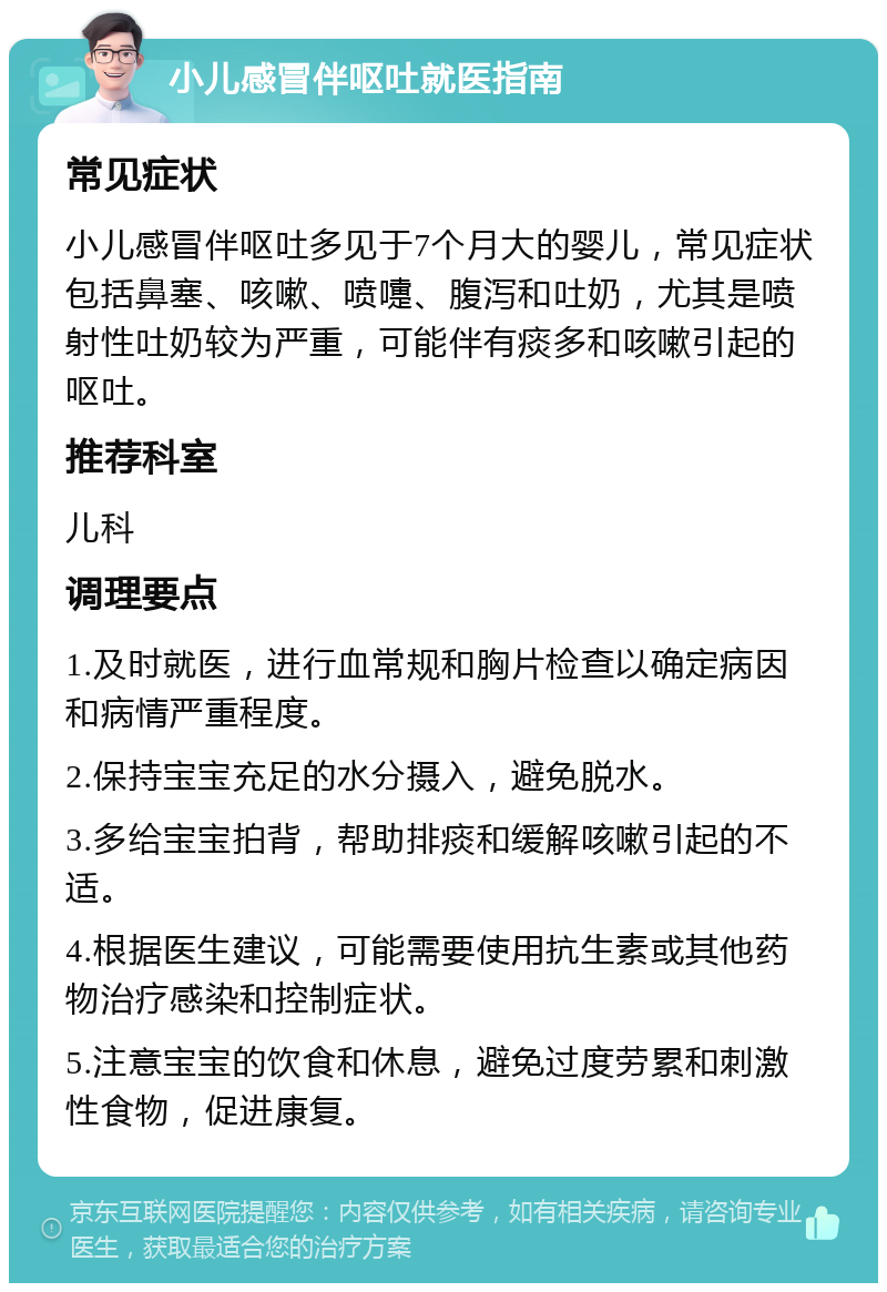 小儿感冒伴呕吐就医指南 常见症状 小儿感冒伴呕吐多见于7个月大的婴儿，常见症状包括鼻塞、咳嗽、喷嚏、腹泻和吐奶，尤其是喷射性吐奶较为严重，可能伴有痰多和咳嗽引起的呕吐。 推荐科室 儿科 调理要点 1.及时就医，进行血常规和胸片检查以确定病因和病情严重程度。 2.保持宝宝充足的水分摄入，避免脱水。 3.多给宝宝拍背，帮助排痰和缓解咳嗽引起的不适。 4.根据医生建议，可能需要使用抗生素或其他药物治疗感染和控制症状。 5.注意宝宝的饮食和休息，避免过度劳累和刺激性食物，促进康复。