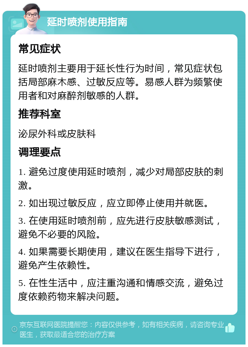 延时喷剂使用指南 常见症状 延时喷剂主要用于延长性行为时间，常见症状包括局部麻木感、过敏反应等。易感人群为频繁使用者和对麻醉剂敏感的人群。 推荐科室 泌尿外科或皮肤科 调理要点 1. 避免过度使用延时喷剂，减少对局部皮肤的刺激。 2. 如出现过敏反应，应立即停止使用并就医。 3. 在使用延时喷剂前，应先进行皮肤敏感测试，避免不必要的风险。 4. 如果需要长期使用，建议在医生指导下进行，避免产生依赖性。 5. 在性生活中，应注重沟通和情感交流，避免过度依赖药物来解决问题。