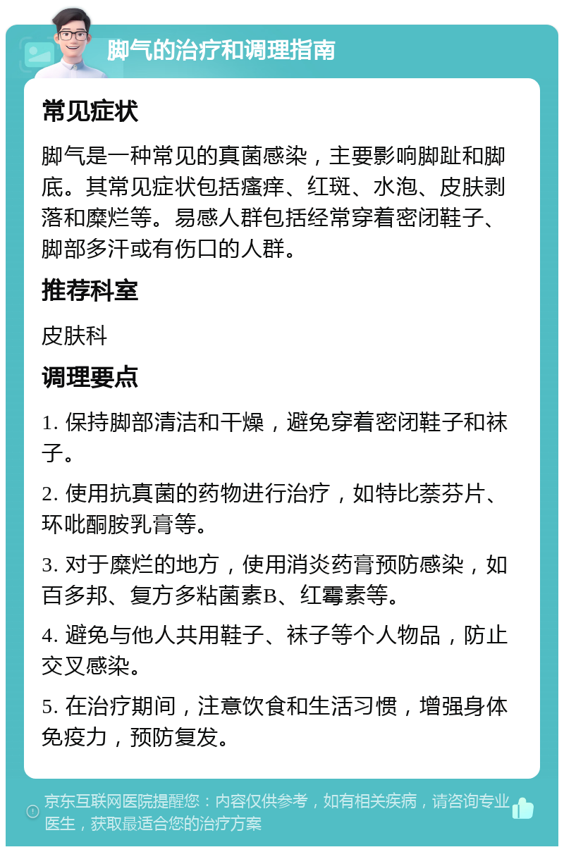 脚气的治疗和调理指南 常见症状 脚气是一种常见的真菌感染，主要影响脚趾和脚底。其常见症状包括瘙痒、红斑、水泡、皮肤剥落和糜烂等。易感人群包括经常穿着密闭鞋子、脚部多汗或有伤口的人群。 推荐科室 皮肤科 调理要点 1. 保持脚部清洁和干燥，避免穿着密闭鞋子和袜子。 2. 使用抗真菌的药物进行治疗，如特比萘芬片、环吡酮胺乳膏等。 3. 对于糜烂的地方，使用消炎药膏预防感染，如百多邦、复方多粘菌素B、红霉素等。 4. 避免与他人共用鞋子、袜子等个人物品，防止交叉感染。 5. 在治疗期间，注意饮食和生活习惯，增强身体免疫力，预防复发。