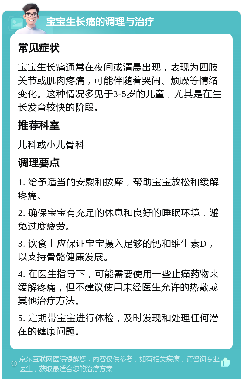 宝宝生长痛的调理与治疗 常见症状 宝宝生长痛通常在夜间或清晨出现，表现为四肢关节或肌肉疼痛，可能伴随着哭闹、烦躁等情绪变化。这种情况多见于3-5岁的儿童，尤其是在生长发育较快的阶段。 推荐科室 儿科或小儿骨科 调理要点 1. 给予适当的安慰和按摩，帮助宝宝放松和缓解疼痛。 2. 确保宝宝有充足的休息和良好的睡眠环境，避免过度疲劳。 3. 饮食上应保证宝宝摄入足够的钙和维生素D，以支持骨骼健康发展。 4. 在医生指导下，可能需要使用一些止痛药物来缓解疼痛，但不建议使用未经医生允许的热敷或其他治疗方法。 5. 定期带宝宝进行体检，及时发现和处理任何潜在的健康问题。