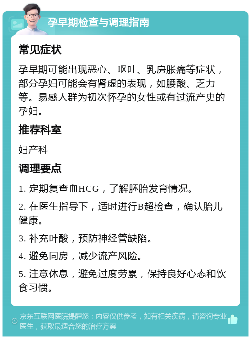 孕早期检查与调理指南 常见症状 孕早期可能出现恶心、呕吐、乳房胀痛等症状，部分孕妇可能会有肾虚的表现，如腰酸、乏力等。易感人群为初次怀孕的女性或有过流产史的孕妇。 推荐科室 妇产科 调理要点 1. 定期复查血HCG，了解胚胎发育情况。 2. 在医生指导下，适时进行B超检查，确认胎儿健康。 3. 补充叶酸，预防神经管缺陷。 4. 避免同房，减少流产风险。 5. 注意休息，避免过度劳累，保持良好心态和饮食习惯。