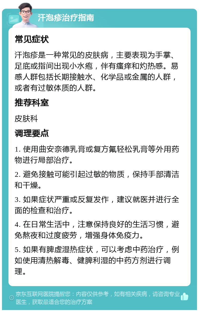 汗泡疹治疗指南 常见症状 汗泡疹是一种常见的皮肤病，主要表现为手掌、足底或指间出现小水疱，伴有瘙痒和灼热感。易感人群包括长期接触水、化学品或金属的人群，或者有过敏体质的人群。 推荐科室 皮肤科 调理要点 1. 使用曲安奈德乳膏或复方氟轻松乳膏等外用药物进行局部治疗。 2. 避免接触可能引起过敏的物质，保持手部清洁和干燥。 3. 如果症状严重或反复发作，建议就医并进行全面的检查和治疗。 4. 在日常生活中，注意保持良好的生活习惯，避免熬夜和过度疲劳，增强身体免疫力。 5. 如果有脾虚湿热症状，可以考虑中药治疗，例如使用清热解毒、健脾利湿的中药方剂进行调理。